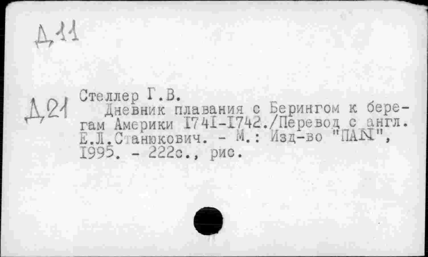 ﻿
. ~ . Стеллер I .3.
1/4 дневник плавания с Берингом к бере гам Америки 174І-І742./Перевод с англ E.JI.0 анюкович. - М. : Изд-во "ПАЫ , 1995. - 222с., рис.